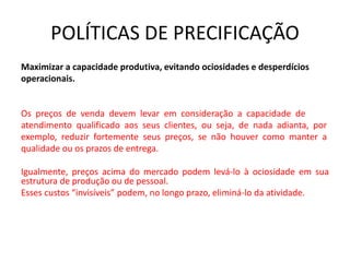 POLÍTICAS DE PRECIFICAÇÃO
Maximizar a capacidade produtiva, evitando ociosidades e desperdícios
operacionais.
Os preços de venda devem levar em consideração a capacidade de
atendimento qualificado aos seus clientes, ou seja, de nada adianta, por
exemplo, reduzir fortemente seus preços, se não houver como manter a
qualidade ou os prazos de entrega.
Igualmente, preços acima do mercado podem levá-lo à ociosidade em sua
estrutura de produção ou de pessoal.
Esses custos “invisíveis” podem, no longo prazo, eliminá-lo da atividade.
 