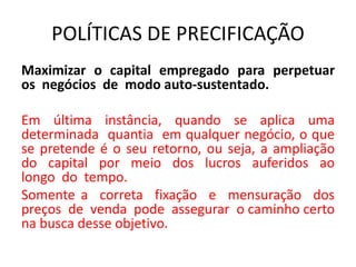 POLÍTICAS DE PRECIFICAÇÃO
Maximizar o capital empregado para perpetuar
os negócios de modo auto-sustentado.
Em última instância, quando se aplica uma
determinada quantia em qualquer negócio, o que
se pretende é o seu retorno, ou seja, a ampliação
do capital por meio dos lucros auferidos ao
longo do tempo.
Somente a correta fixação e mensuração dos
preços de venda pode assegurar o caminho certo
na busca desse objetivo.
 