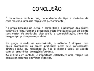 CONCLUSÃO
É importante lembrar que, dependendo do tipo e dinâmica de
cada mercado, uma das forças será predominante.
No preço baseado no custo, o primordial é a utilização dos custos
variáveis e fixos. Formar o preço pelo custo implica repassar ao cliente
seus custos de produção, distribuição e comercialização, além das
margens propostas para o produto.
No preço baseado na concorrência, o método é simples, pois
basta acompanhar os preços praticados pelos seus concorrentes
diretos e segui-los, mantendo ou não o mesmo valor, de acordo
com as estratégias do negócio/produto.
Ao utilizar este método, é importante estabelecer uma relação sua
com a concorrência em vários aspectos.
 