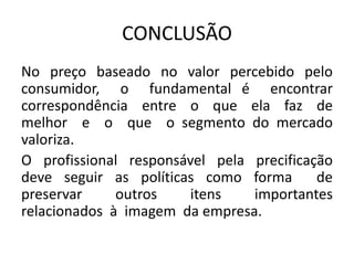 CONCLUSÃO
No preço baseado no valor percebido pelo
consumidor, o fundamental é encontrar
correspondência entre o que ela faz de
melhor e o que o segmento do mercado
valoriza.
O profissional responsável pela precificação
deve seguir as políticas como forma de
preservar outros itens importantes
relacionados à imagem da empresa.
 