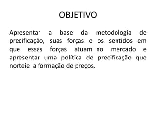 OBJETIVO
Apresentar a base da metodologia de
precificação, suas forças e os sentidos em
que essas forças atuam no mercado e
apresentar uma política de precificação que
norteie a formação de preços.
 