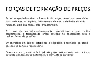 FORÇAS DE FORMAÇÃO DE PREÇOS
As forças que influenciam a formação de preços devem ser entendidas
para cada tipo de negócio. Dependendo do tipo e dinâmica de cada
mercado, uma das forças será predominante.
Em caso de mercados extremamente competitivos e com muitos
concorrentes, a formação de preço baseado no concorrente será a
melhor forma de precificar.
Em mercados em que se estabelece o oligopólio, a formação do preço
baseado no custo é predominante.
Nesses exemplos, existe a indicação da força predominante, mas todas as
outras forças devem e são utilizadas no momento de precificar.
 