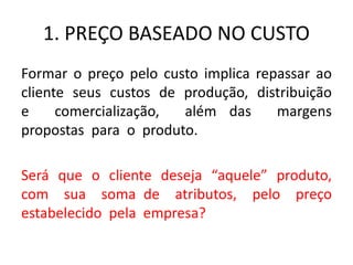 1. PREÇO BASEADO NO CUSTO
Formar o preço pelo custo implica repassar ao
cliente seus custos de produção, distribuição
e comercialização, além das margens
propostas para o produto.
Será que o cliente deseja “aquele” produto,
com sua soma de atributos, pelo preço
estabelecido pela empresa?
 