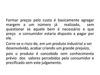 Formar preços pelo custo é basicamente agregar
margem a um número já realizado, sem
questionar se aquele bem é necessário e que
preço o consumidor estaria disposto a pagar por
ele.
Corre-se o risco de, em um produto industrial a ser
desenvolvido, acabar criando um grande prejuízo,
pois o produto é concebido sem conhecimento
prévio dos valores percebidos pelo consumidor e
precificado sem este julgamento.
 