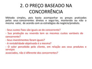 2. O PREÇO BASEADO NA
CONCORRÊNCIA
Método simples, pois basta acompanhar os preços praticados
pelos seus concorrentes diretos e segui-los, mantendo ou não o
mesmo valor, de acordo com as estratégias do negócio/produto.
- Seus custos fixos são iguais ao do concorrente?
- Sua produção ou revenda tem os mesmos custos variáveis do
concorrente?
- Seus investimentos foram iguais?
- A rentabilidade objetivada é a mesma?
- O valor percebido pelo cliente, em relação aos seus produtos e
serviços
associados, não é diferente dos concorrentes?
 