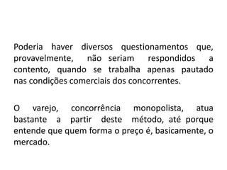 Poderia haver diversos questionamentos que,
provavelmente, não seriam respondidos a
contento, quando se trabalha apenas pautado
nas condições comerciais dos concorrentes.
O varejo, concorrência monopolista, atua
bastante a partir deste método, até porque
entende que quem forma o preço é, basicamente, o
mercado.
 