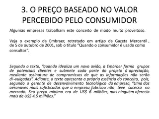 3. O PREÇO BASEADO NO VALOR
PERCEBIDO PELO CONSUMIDOR
Algumas empresas trabalham este conceito de modo muito proveitoso.
Veja o exemplo da Embraer, retratado em artigo da Gazeta Mercantil ,
de 5 de outubro de 2001, sob o título “Quando o consumidor é usado como
consultor”.
Segundo o texto, “quando idealiza um novo avião, a Embraer forma grupos
de potenciais clientes e submete cada parte do projeto à apreciação,
mediante assinatura de compromissos de que as informações não serão
di¬vulgadas”. Adiante, o texto apresenta a própria essência do conceito, pois,
segundo o gerente de desenvolvimento tecnológico da empresa, “Uma das
aeronaves mais sofisticadas que a empresa fabricou não teve sucesso no
mercado. Seu preço mínimo era de US$ 6 milhões, mas ninguém oferecia
mais de US$ 4,5 milhões.”
 