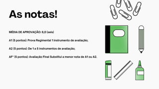 As notas!
MÉDIA DE APROVAÇÃO: 6,0 (seis)
A1 (5 pontos): Prova Regimental 1 instrumento de avaliação;
A2 (5 pontos): De 1 a 5 instrumentos de avaliação;
AF* (5 pontos): Avaliação Final Substitui a menor nota de A1 ou A2.
 