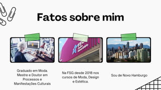 Sou de Novo Hamburgo
Fatos sobre mim
Na FSG desde 2018 nos
cursos de Moda, Design
e Estética.
Graduado em Moda.
Mestre e Doutor em
Processos e
Manifestações Culturais
 