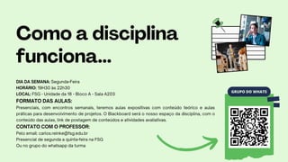 GRUPO DO WHATS
Como a disciplina
funciona...
DIA DA SEMANA: Segunda-Feira
HORÁRIO: 19H30 às 22h30
LOCAL: FSG - Unidade da 18 - Bloco A - Sala A203
FORMATO DAS AULAS:
Presenciais, com encontros semanais, teremos aulas expositivas com conteúdo teórico e aulas
práticas para desenvolvimento de projetos. O Blackboard será o nosso espaço da disciplina, com o
conteúdo das aulas, link de postagem de conteúdos e atividades avaliativas.
CONTATO COM O PROFESSOR:
Pelo email: carlos.reinke@fsg.edu.br
Presencial de segunda a quinta-feira na FSG
Ou no grupo do whatsapp da turma
 
