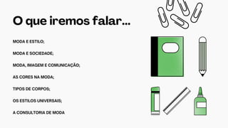 O que iremos falar...
MODA E ESTILO;
MODA E SOCIEDADE;
MODA, IMAGEM E COMUNICAÇÃO;
AS CORES NA MODA;
TIPOS DE CORPOS;
OS ESTILOS UNIVERSAIS;
A CONSULTORIA DE MODA
 