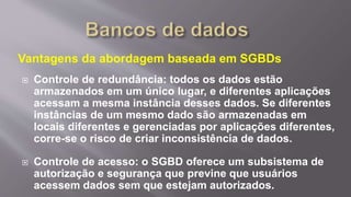 Vantagens da abordagem baseada em SGBDs
 Controle de redundância: todos os dados estão
armazenados em um único lugar, e diferentes aplicações
acessam a mesma instância desses dados. Se diferentes
instâncias de um mesmo dado são armazenadas em
locais diferentes e gerenciadas por aplicações diferentes,
corre-se o risco de criar inconsistência de dados.
 Controle de acesso: o SGBD oferece um subsistema de
autorização e segurança que previne que usuários
acessem dados sem que estejam autorizados.
 