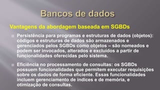 Vantagens da abordagem baseada em SGBDs
 Persistência para programas e estruturas de dados (objetos):
códigos e estruturas de dados são armazenados e
gerenciados pelos SGBDs como objetos – são nomeados e
podem ser invocados, alterados e excluídos a partir de
funcionalidades oferecidas pelo sistema.
 Eficiência no processamento de consultas: os SGBDs
possuem funcionalidades que permitem executar requisições
sobre os dados de forma eficiente. Essas funcionalidades
incluem gerenciamento de índices e de memória, e
otimização de consultas.
 