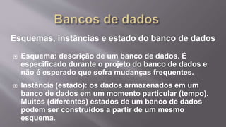 Esquemas, instâncias e estado do banco de dados
 Esquema: descrição de um banco de dados. É
especificado durante o projeto do banco de dados e
não é esperado que sofra mudanças frequentes.
 Instância (estado): os dados armazenados em um
banco de dados em um momento particular (tempo).
Muitos (diferentes) estados de um banco de dados
podem ser construídos a partir de um mesmo
esquema.
 
