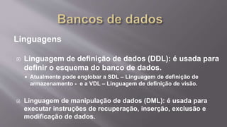 Linguagens
 Linguagem de definição de dados (DDL): é usada para
definir o esquema do banco de dados.
 Atualmente pode englobar a SDL – Linguagem de definição de
armazenamento - e a VDL – Linguagem de definição de visão.
 Linguagem de manipulação de dados (DML): é usada para
executar instruções de recuperação, inserção, exclusão e
modificação de dados.
 