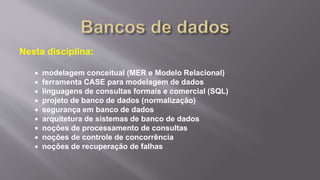 Nesta disciplina:
 modelagem conceitual (MER e Modelo Relacional)
 ferramenta CASE para modelagem de dados
 linguagens de consultas formais e comercial (SQL)
 projeto de banco de dados (normalização)
 segurança em banco de dados
 arquitetura de sistemas de banco de dados
 noções de processamento de consultas
 noções de controle de concorrência
 noções de recuperação de falhas
 