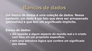 Um banco de dados é uma coleção de dados. Nesse
contexto, um dado é um fato que deve ser armazenado
(persistido) e que tem um significado implícito.
Banco de dados:
 diz respeito a algum aspecto do mundo real e é criado
com foco em um propósito específico;
 tem uma estrutura lógica que confere um significado
aos dados.
 