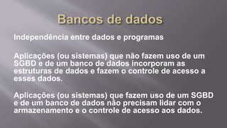 Independência entre dados e programas
Aplicações (ou sistemas) que não fazem uso de um
SGBD e de um banco de dados incorporam as
estruturas de dados e fazem o controle de acesso a
esses dados.
Aplicações (ou sistemas) que fazem uso de um SGBD
e de um banco de dados não precisam lidar com o
armazenamento e o controle de acesso aos dados.
 