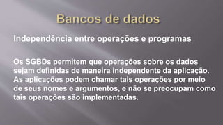 Independência entre operações e programas
Os SGBDs permitem que operações sobre os dados
sejam definidas de maneira independente da aplicação.
As aplicações podem chamar tais operações por meio
de seus nomes e argumentos, e não se preocupam como
tais operações são implementadas.
 
