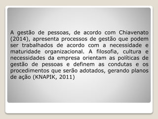 A gestão de pessoas, de acordo com Chiavenato
(2014), apresenta processos de gestão que podem
ser trabalhados de acordo com a necessidade e
maturidade organizacional. A filosofia, cultura e
necessidades da empresa orientam as políticas de
gestão de pessoas e definem as condutas e os
procedimentos que serão adotados, gerando planos
de ação (KNAPIK, 2011)
 