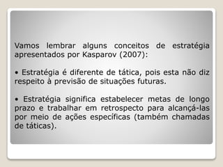 Vamos lembrar alguns conceitos de estratégia
apresentados por Kasparov (2007):
• Estratégia é diferente de tática, pois esta não diz
respeito à previsão de situações futuras.
• Estratégia significa estabelecer metas de longo
prazo e trabalhar em retrospecto para alcançá-las
por meio de ações específicas (também chamadas
de táticas).
 