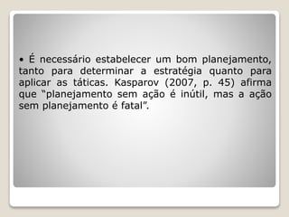 • É necessário estabelecer um bom planejamento,
tanto para determinar a estratégia quanto para
aplicar as táticas. Kasparov (2007, p. 45) afirma
que “planejamento sem ação é inútil, mas a ação
sem planejamento é fatal”.
 