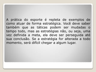 A prática do esporte é repleta de exemplos de
como atuar de forma estratégica. Você deve saber
também que as táticas podem ser mudadas o
tempo todo, mas as estratégias não, ou seja, uma
vez definida a meta, ela deve ser perseguida até
sua conclusão. Se a estratégia for alterada a todo
momento, será difícil chegar a algum lugar.
 