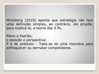 Mintzberg (2010) aponta que estratégia não tem
uma definição simples, ao contrário, ele propõe,
para explicá-la, a teoria dos 5 Ps.
Plano e Padrão;
o posição e perspectiva;
P é de pretexto - Trata-se de uma manobra para
enfraquecer ou derrubar competidores.
 