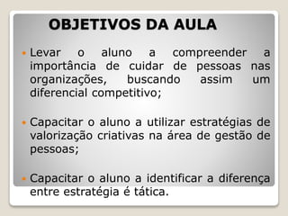 OBJETIVOS DA AULA
 Levar o aluno a compreender a
importância de cuidar de pessoas nas
organizações, buscando assim um
diferencial competitivo;
 Capacitar o aluno a utilizar estratégias de
valorização criativas na área de gestão de
pessoas;
 Capacitar o aluno a identificar a diferença
entre estratégia é tática.
 
