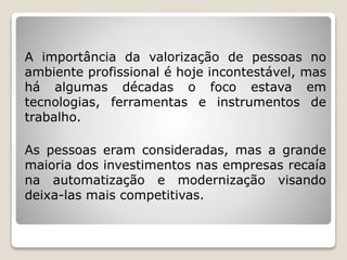 A importância da valorização de pessoas no
ambiente profissional é hoje incontestável, mas
há algumas décadas o foco estava em
tecnologias, ferramentas e instrumentos de
trabalho.
As pessoas eram consideradas, mas a grande
maioria dos investimentos nas empresas recaía
na automatização e modernização visando
deixa-las mais competitivas.
 