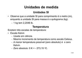 • Observe que a unidade SI para comprimento é o metro (m),
enquanto a unidade SI para massa é o quilograma (kg).
– 1 kg tem 2,2046 lb.
Temperatura
Existem três escalas de temperatura:
• Escala Kelvin
– Usada em ciência.
– Mesmo incremento de temperatura como escala Celsius.
– A menor temperatura possível (zero absoluto) é o zero
Kelvin.
– Zero absoluto: 0 K = - 273,15 oC.
Unidades de medida
Unidades SI
11/01
 
