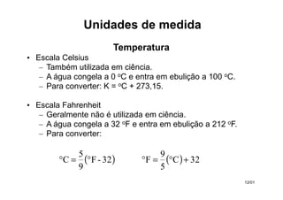 Temperatura
• Escala Celsius
– Também utilizada em ciência.
– A água congela a 0 oC e entra em ebulição a 100 oC.
– Para converter: K = oC + 273,15.
• Escala Fahrenheit
– Geralmente não é utilizada em ciência.
– A água congela a 32 oF e entra em ebulição a 212 oF.
– Para converter:
( )
32
-
F
9
5
C °
=
° ( ) 32
C
5
9
F +
°
=
°
Unidades de medida
12/01
 