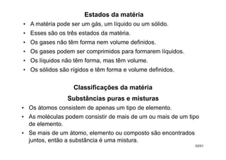 Estados da matéria
• A matéria pode ser um gás, um líquido ou um sólido.
• Esses são os três estados da matéria.
• Os gases não têm forma nem volume definidos.
• Os gases podem ser comprimidos para formarem líquidos.
• Os líquidos não têm forma, mas têm volume.
• Os sólidos são rígidos e têm forma e volume definidos.
02/01
Substâncias puras e misturas
• Os átomos consistem de apenas um tipo de elemento.
• As moléculas podem consistir de mais de um ou mais de um tipo
de elemento.
• Se mais de um átomo, elemento ou composto são encontrados
juntos, então a substância é uma mistura.
Classificações da matéria
 