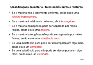 • Se a matéria não é totalmente uniforme, então ela é uma
mistura heterogênea.
• Se a matéria é totalmente uniforme, ela é homogênea.
• Se a matéria homogênea pode ser separada por meios
físicos, então ela é uma mistura.
• Se a matéria homogênea não pode ser separada por meios
físicos, então ela é uma substância pura.
• Se uma substância pura pode ser decomposta em algo mais,
então ela é um composto.
• Se uma substância pura não pode ser decomposta em algo
mais, então ela é um elemento.
Classificações da matéria - Substâncias puras e misturas
04/01
 