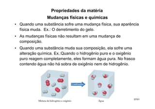 Mudanças físicas e químicas
• Quando uma substância sofre uma mudança física, sua aparência
física muda. Ex.: O derretimento do gelo.
• As mudanças físicas não resultam em uma mudança de
composição.
• Quando uma substância muda sua composição, ela sofre uma
alteração química. Ex.:Quando o hidrogênio puro e o oxigênio
puro reagem completamente, eles formam água pura. No frasco
contendo água não há sobra de oxigênio nem de hidrogênio.
Propriedades da matéria
07/01
 
