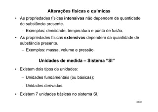 Alterações físicas e químicas
• As propriedades físicas intensivas não dependem da quantidade
de substância presente.
– Exemplos: densidade, temperatura e ponto de fusão.
• As propriedades físicas extensivas dependem da quantidade de
substância presente.
– Exemplos: massa, volume e pressão.
08/01
Unidades de medida – Sistema “SI”
• Existem dois tipos de unidades:
– Unidades fundamentais (ou básicas);
– Unidades derivadas.
• Existem 7 unidades básicas no sistema SI.
 