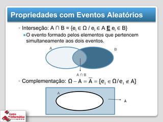 Propriedades com Eventos Aleatórios
◦ Interseção: A ∩ B = {ei ∈ Ω / ei ∈ A E ei ∈ B}
●O evento formado pelos elementos que pertencem
simultaneamente aos dois eventos.
◦ Complementação:
A ∩ B
B
A
A
 