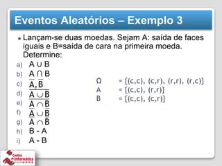 Eventos Aleatórios – Exemplo 3
⚫ Lançam-se duas moedas. Sejam A: saída de faces
iguais e B=saída de cara na primeira moeda.
Determine:
a) A ∪ B
b) A ∩ B
c)
d)
e)
f)
g)
h) B - A
i) A - B
Ω = {(c,c), (c,r), (r,r), (r,c)}
A = {(c,c), (r,r)}
B = {(c,c), (c,r)}
 
