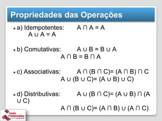Propriedades das Operações
⚫ a) Idempotentes: A ∩ A = A
A ∪ A = A
⚫ b) Comutativas: A ∪ B = B ∪ A
A ∩ B = B ∩ A
⚫ c) Associativas: A ∩ (B ∩ C)= (A ∩ B) ∩ C
A ∪ (B ∪ C)= (A ∪ B) ∪ C)
⚫ d) Distributivas: A ∪ (B ∩ C)= (A ∪ B) ∩ (A
∪ C)
A ∩ (B ∪ C)= (A ∩ B) ∪ (A ∩ C)
 