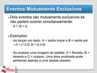 Eventos Mutuamente Exclusivos
⚫ Dois eventos são mutuamente exclusivos se
não podem ocorrer simultaneamente:
◦ A ∩ B = ∅
⚫ Exemplos:
◦ Ao lançar um dado, A = saída ímpar e B = saída par
●A = {1,3,5}, B = {2,4,6}
◦ Ao analisar uma imagem de satélite, A = floresta, B =
deserto e C = oceano. Uma área analisada pode
pertencer apenas a uma destas classes.
 