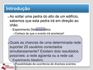 Introdução
⚫ Ao soltar uma pedra do alto de um edifício,
sabemos que esta pedra irá em direção ao
chão.
◦ Experimento Determinístico
●Certeza de que o evento irá acontecer!
⚫ Quais as chances de uma determinada rede
suportar 20 usuários conectados
simultaneamente? Existem dois resultados
possíveis: a rede agüenta ou a rede cai.
◦ Experimento Aleatório
●Possibilidade de ocorrência de diversos eventos
 