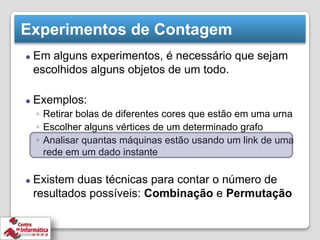 Experimentos de Contagem
⚫ Em alguns experimentos, é necessário que sejam
escolhidos alguns objetos de um todo.
⚫ Exemplos:
◦ Retirar bolas de diferentes cores que estão em uma urna
◦ Escolher alguns vértices de um determinado grafo
◦ Analisar quantas máquinas estão usando um link de uma
rede em um dado instante
⚫ Existem duas técnicas para contar o número de
resultados possíveis: Combinação e Permutação
 