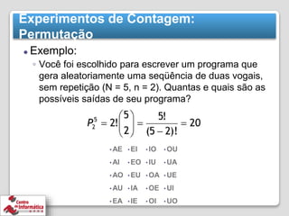 Experimentos de Contagem:
Permutação
⚫ Exemplo:
◦ Você foi escolhido para escrever um programa que
gera aleatoriamente uma seqüência de duas vogais,
sem repetição (N = 5, n = 2). Quantas e quais são as
possíveis saídas de seu programa?
• AE
• AI
• AO
• AU
• EA
• EI
• EO
• EU
• IA
• IE
• IO
• IU
• OA
• OE
• OI
• OU
• UA
• UE
• UI
• UO
 