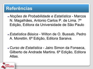 Referências
⚫ Noções de Probabilidade e Estatística - Marcos
N. Magalhães, Antonio Carlos P. de Lima. 7ª
Edição, Editora da Universidade de São Paulo
⚫ Estatística Básica - Wilton de O. Bussab, Pedro
A. Morettin. 6ª Edição, Editora Saraiva.
⚫ Curso de Estatística - Jairo Simon da Fonseca,
Gilberto de Andrade Martins. 6ª Edição, Editora
Atlas.
 