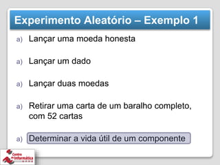 Experimento Aleatório – Exemplo 1
a) Lançar uma moeda honesta
a) Lançar um dado
a) Lançar duas moedas
a) Retirar uma carta de um baralho completo,
com 52 cartas
a) Determinar a vida útil de um componente
 