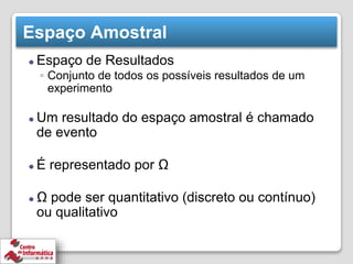 Espaço Amostral
⚫ Espaço de Resultados
◦ Conjunto de todos os possíveis resultados de um
experimento
⚫ Um resultado do espaço amostral é chamado
de evento
⚫ É representado por Ω
⚫ Ω pode ser quantitativo (discreto ou contínuo)
ou qualitativo
 