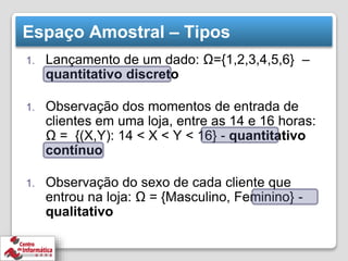 Espaço Amostral – Tipos
1. Lançamento de um dado: Ω={1,2,3,4,5,6} –
quantitativo discreto
1. Observação dos momentos de entrada de
clientes em uma loja, entre as 14 e 16 horas:
Ω = {(X,Y): 14 < X < Y < 16} - quantitativo
contínuo
1. Observação do sexo de cada cliente que
entrou na loja: Ω = {Masculino, Feminino} -
qualitativo
 