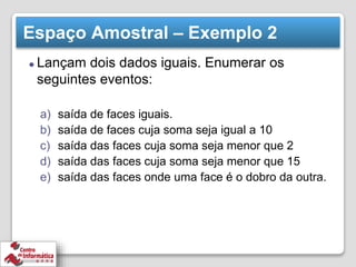 Espaço Amostral – Exemplo 2
⚫ Lançam dois dados iguais. Enumerar os
seguintes eventos:
a) saída de faces iguais.
b) saída de faces cuja soma seja igual a 10
c) saída das faces cuja soma seja menor que 2
d) saída das faces cuja soma seja menor que 15
e) saída das faces onde uma face é o dobro da outra.
 