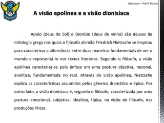 Literatura – Prof.ª Bianca
Apolo (deus do Sol) e Dionísio (deus do vinho) são deuses da
mitologia grega nos quais o filósofo alemão Friedrich Nietzsche se inspirou
para caracterizar a alternância entre duas maneiras fundamentais de ver o
mundo e representá-lo nos textos literários. Segundo o filósofo, a visão
apolínea caracteriza-se pela ênfase em uma postura objetiva, racional,
analítica, fundamentada no real. Através da visão apolínea, Nietzsche
explica as características assumidas pelos gêneros dramático e épico. Por
outro lado, a visão dionisíaca é, segundo o filósofo, caracterizada por uma
postura emocional, subjetiva, idealista, típica, na visão do filósofo, das
produções líricas.
 