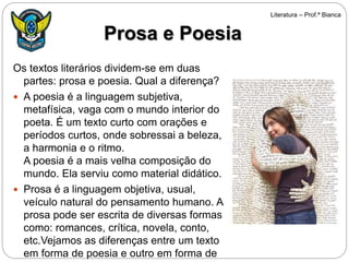 Os textos literários dividem-se em duas
partes: prosa e poesia. Qual a diferença?
 A poesia é a linguagem subjetiva,
metafísica, vaga com o mundo interior do
poeta. É um texto curto com orações e
períodos curtos, onde sobressai a beleza,
a harmonia e o ritmo.
A poesia é a mais velha composição do
mundo. Ela serviu como material didático.
 Prosa é a linguagem objetiva, usual,
veículo natural do pensamento humano. A
prosa pode ser escrita de diversas formas
como: romances, crítica, novela, conto,
etc.Vejamos as diferenças entre um texto
em forma de poesia e outro em forma de
Prosa e Poesia
Literatura – Prof.ª Bianca
 
